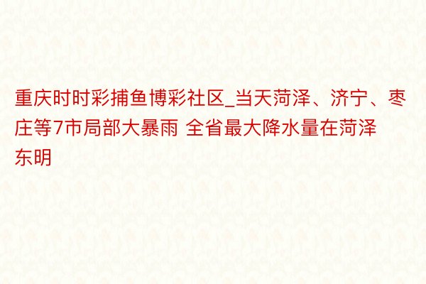 重庆时时彩捕鱼博彩社区_当天菏泽、济宁、枣庄等7市局部大暴雨 全省最大降水量在菏泽东明