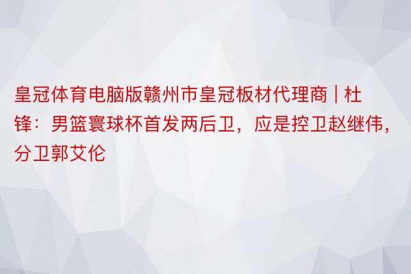 皇冠体育电脑版赣州市皇冠板材代理商 | 杜锋：男篮寰球杯首发两后卫，应是控卫赵继伟，分卫郭艾伦