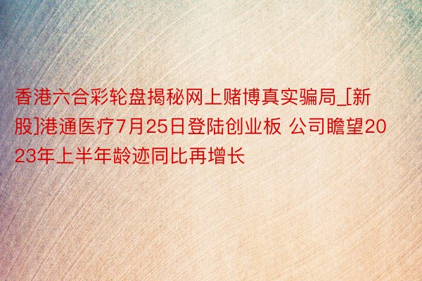 香港六合彩轮盘揭秘网上赌博真实骗局_[新股]港通医疗7月25日登陆创业板 公司瞻望2023年上半年龄迹同比再增长