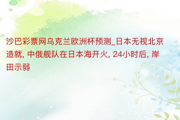 沙巴彩票网乌克兰欧洲杯预测_日本无视北京造就, 中俄舰队在日本海开火, 24小时后, 岸田示弱