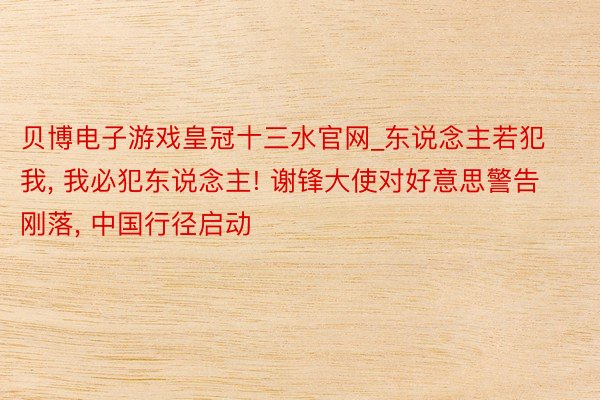 贝博电子游戏皇冠十三水官网_东说念主若犯我, 我必犯东说念主! 谢锋大使对好意思警告刚落, 中国行径启动