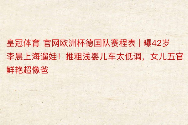 皇冠体育 官网欧洲杯德国队赛程表 | 曝42岁李晨上海遛娃！推粗浅婴儿车太低调，女儿五官鲜艳超像爸