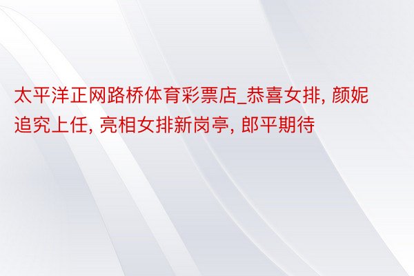 太平洋正网路桥体育彩票店_恭喜女排, 颜妮追究上任, 亮相女排新岗亭, 郎平期待