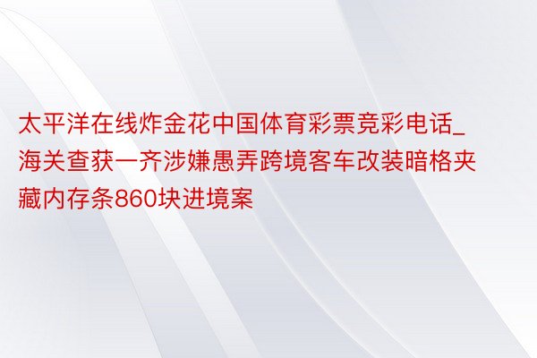 太平洋在线炸金花中国体育彩票竞彩电话_海关查获一齐涉嫌愚弄跨境客车改装暗格夹藏内存条860块进境案