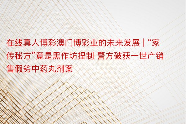 在线真人博彩澳门博彩业的未来发展 | “家传秘方”竟是黑作坊捏制 警方破获一世产销售假劣中药丸剂案