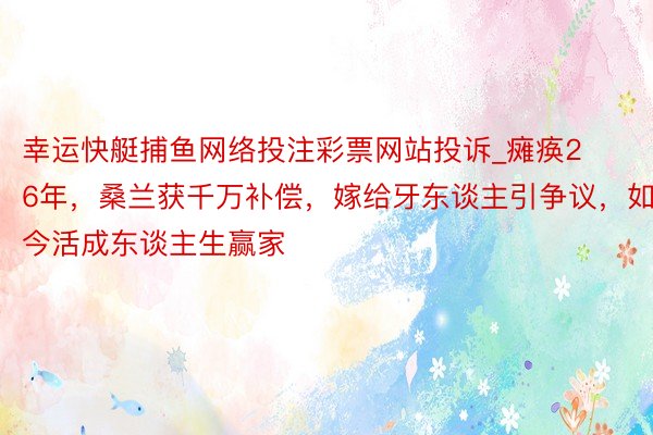 幸运快艇捕鱼网络投注彩票网站投诉_瘫痪26年，桑兰获千万补偿，嫁给牙东谈主引争议，如今活成东谈主生赢家