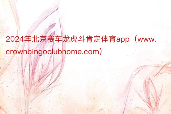 2024年北京赛车龙虎斗肯定体育app（www.crownbingoclubhome.com）