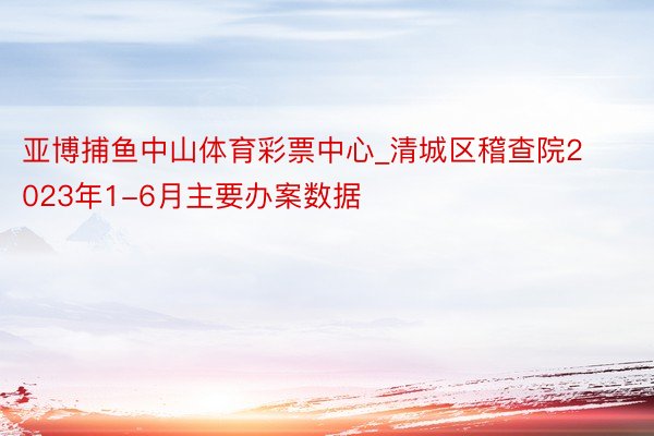 亚博捕鱼中山体育彩票中心_清城区稽查院2023年1-6月主要办案数据