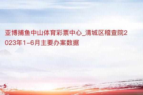 亚博捕鱼中山体育彩票中心_清城区稽查院2023年1-6月主要办案数据