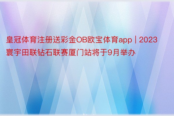 皇冠体育注册送彩金OB欧宝体育app | 2023寰宇田联钻石联赛厦门站将于9月举办