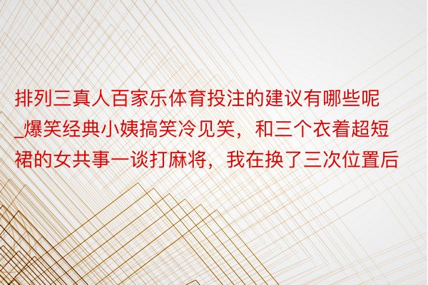 排列三真人百家乐体育投注的建议有哪些呢_爆笑经典小姨搞笑冷见笑，和三个衣着超短裙的女共事一谈打麻将，我在换了三次位置后