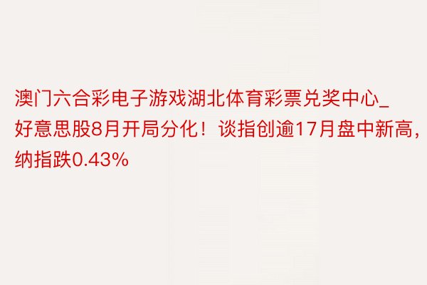 澳门六合彩电子游戏湖北体育彩票兑奖中心_好意思股8月开局分化！谈指创逾17月盘中新高，纳指跌0.43%