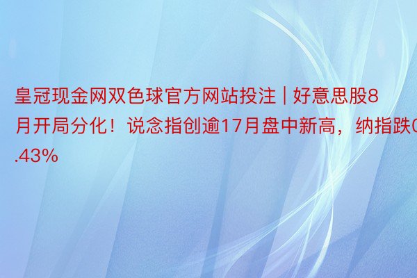 皇冠现金网双色球官方网站投注 | 好意思股8月开局分化！说念指创逾17月盘中新高，纳指跌0.43%