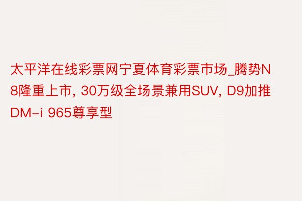 太平洋在线彩票网宁夏体育彩票市场_腾势N8隆重上市， 30万级全场景兼用SUV， D9加推DM-i 965尊享型