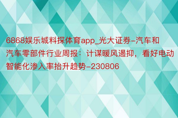 6868娱乐城料探体育app_光大证券-汽车和汽车零部件行业周报：计谋暖风遏抑，看好电动智能化渗入率抬升趋势-230806