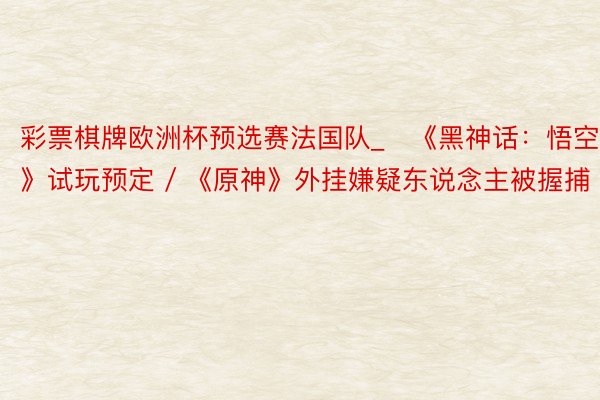 彩票棋牌欧洲杯预选赛法国队_​《黑神话：悟空》试玩预定 / 《原神》外挂嫌疑东说念主被握捕