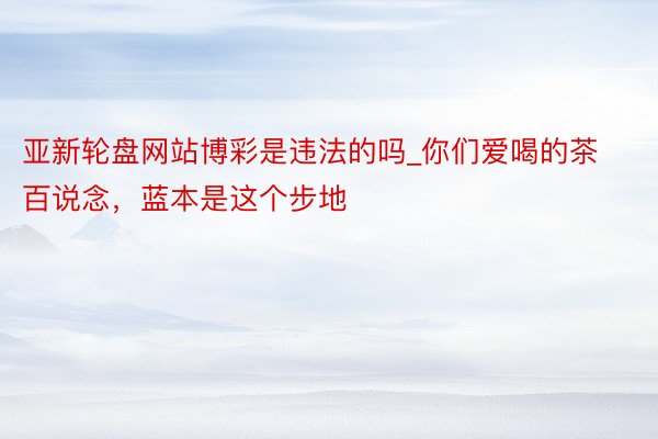 亚新轮盘网站博彩是违法的吗_你们爱喝的茶百说念，蓝本是这个步地