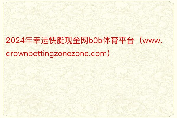 2024年幸运快艇现金网b0b体育平台（www.crownbettingzonezone.com）