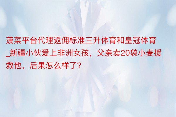 菠菜平台代理返佣标准三升体育和皇冠体育_新疆小伙爱上非洲女孩，父亲卖20袋小麦援救他，后果怎么样了？