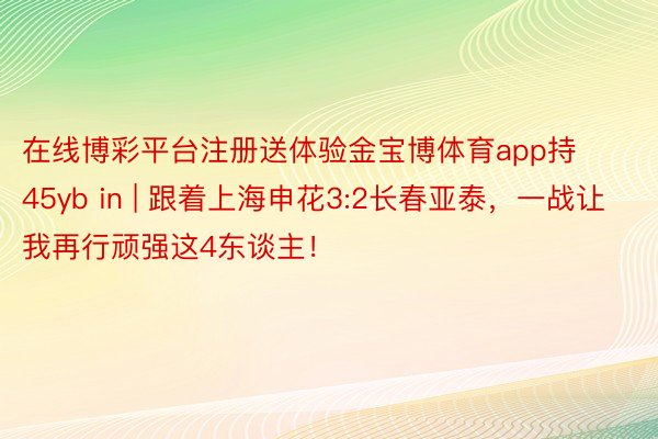在线博彩平台注册送体验金宝博体育app持45yb in | 跟着上海申花3:2长春亚泰，一战让我再行顽强这4东谈主！