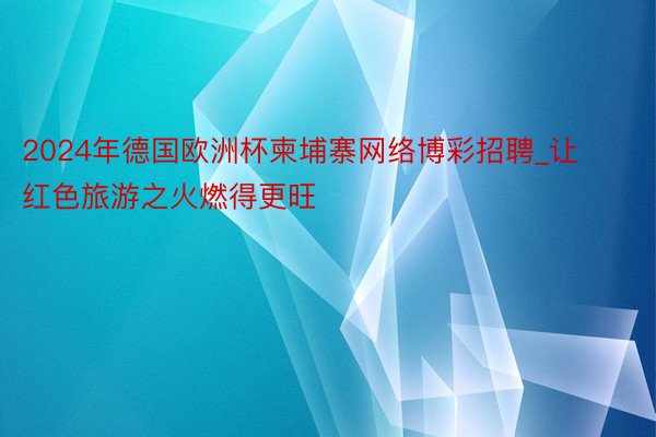 2024年德国欧洲杯柬埔寨网络博彩招聘_让红色旅游之火燃得更旺