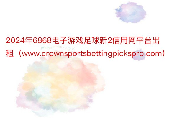 2024年6868电子游戏足球新2信用网平台出租（www.crownsportsbettingpickspro.com）