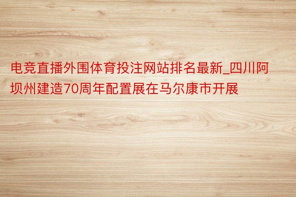 电竞直播外围体育投注网站排名最新_四川阿坝州建造70周年配置展在马尔康市开展