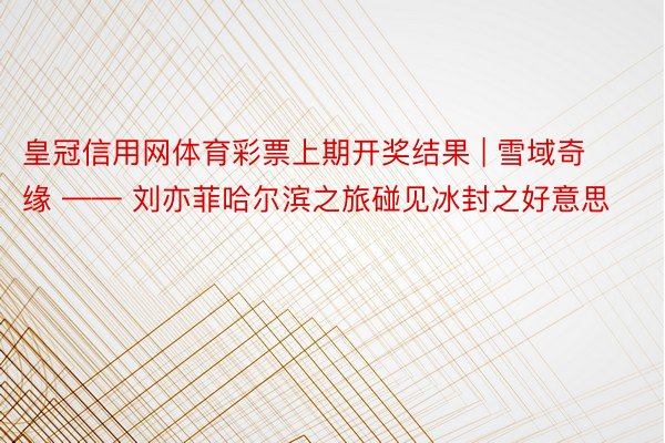 皇冠信用网体育彩票上期开奖结果 | 雪域奇缘 —— 刘亦菲哈尔滨之旅碰见冰封之好意思