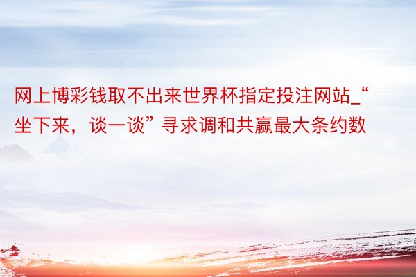 网上博彩钱取不出来世界杯指定投注网站_“坐下来，谈一谈” 寻求调和共赢最大条约数