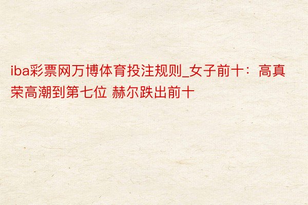 iba彩票网万博体育投注规则_女子前十：高真荣高潮到第七位 赫尔跌出前十