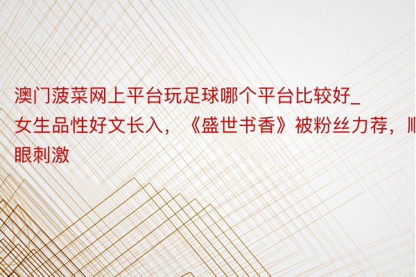澳门菠菜网上平台玩足球哪个平台比较好_女生品性好文长入，《盛世书香》被粉丝力荐，顺眼刺激