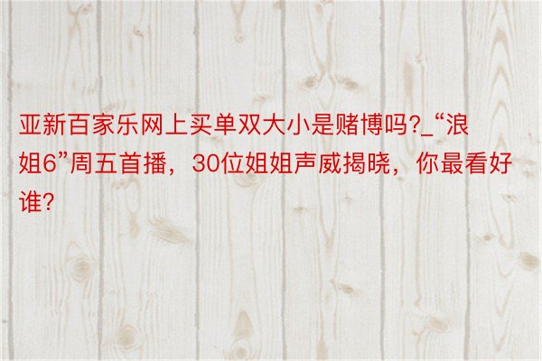 亚新百家乐网上买单双大小是赌博吗?_“浪姐6”周五首播，30位姐姐声威揭晓，你最看好谁？