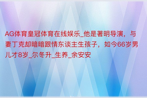 AG体育皇冠体育在线娱乐_他是著明导演，与妻丁克却暗暗跟情东谈主生孩子，如今66岁男儿才8岁_尔冬升_生养_余安安